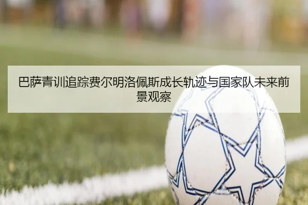 巴萨青训追踪费尔明洛佩斯成长轨迹与国家队未来前景观察