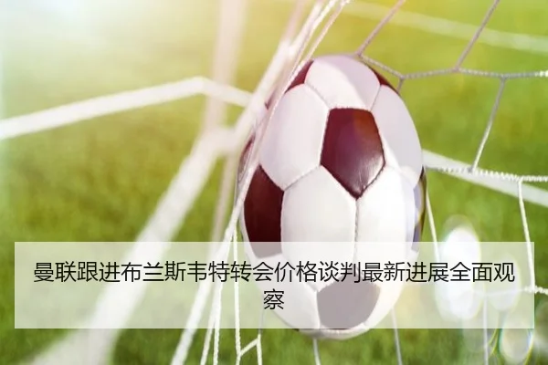 曼联跟进布兰斯韦特转会价格谈判最新进展全面观察